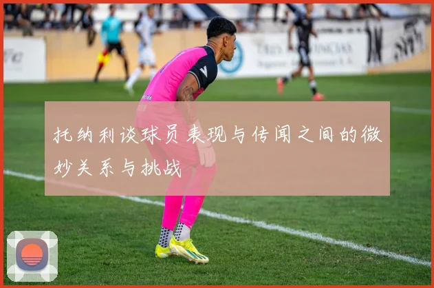 托纳利谈球员表现与传闻之间的微妙关系与挑战