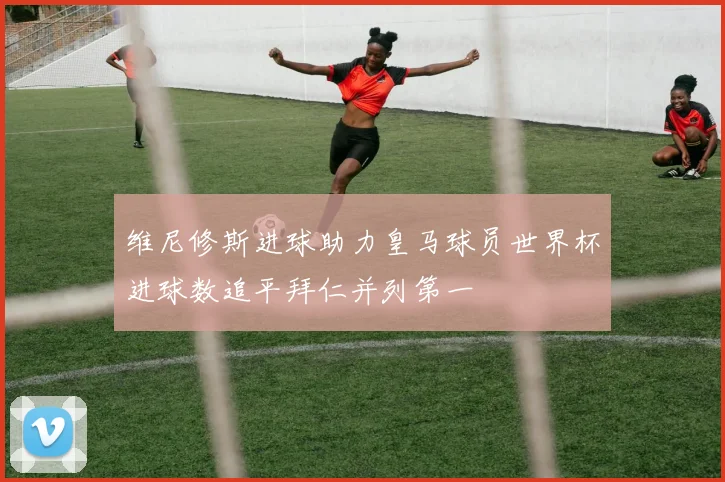 维尼修斯进球助力皇马球员世界杯进球数追平拜仁并列第一