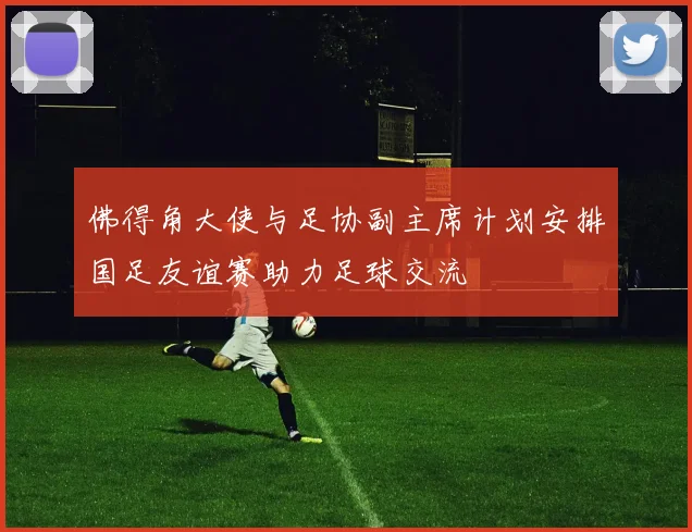 佛得角大使与足协副主席计划安排国足友谊赛助力足球交流