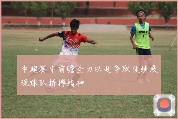 中超赛季前瞻全力以赴争取佳绩展现球队拼搏精神