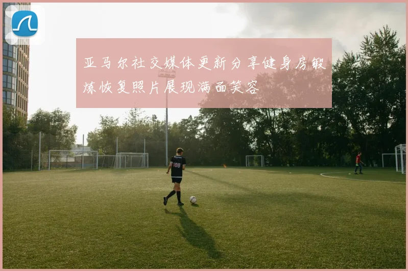 亚马尔社交媒体更新分享健身房锻炼恢复照片展现满面笑容