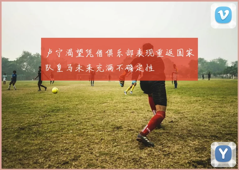 卢宁渴望凭借俱乐部表现重返国家队皇马未来充满不确定性
