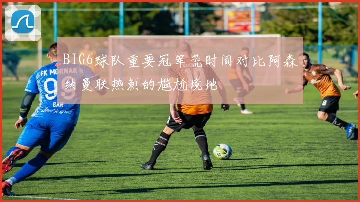 BIG6球队重要冠军荒时间对比阿森纳曼联热刺的尴尬境地