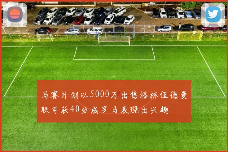马赛计划以5000万出售格林伍德曼联可获40分成罗马表现出兴趣