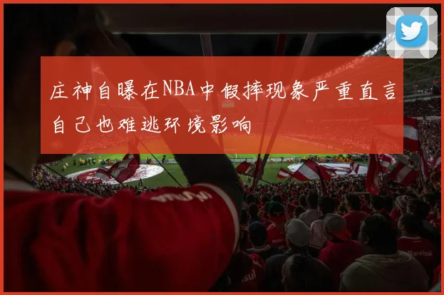 庄神自曝在NBA中假摔现象严重直言自己也难逃环境影响