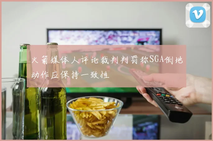 火箭媒体人评论裁判判罚称SGA倒地动作应保持一致性