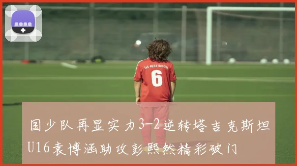 国少队再显实力3-2逆转塔吉克斯坦U16袁博涵助攻彭熙然精彩破门