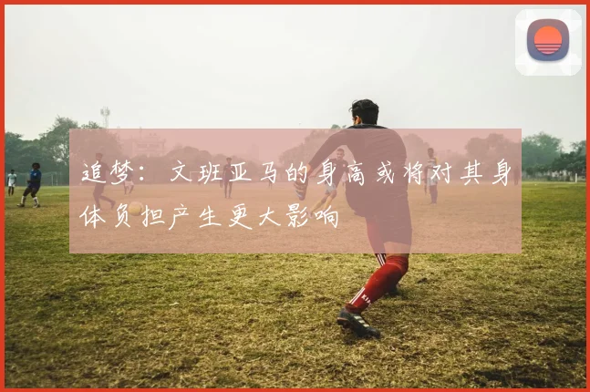 追梦：文班亚马的身高或将对其身体负担产生更大影响