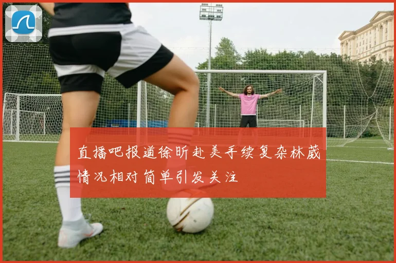 直播吧报道徐昕赴美手续复杂林葳情况相对简单引发关注