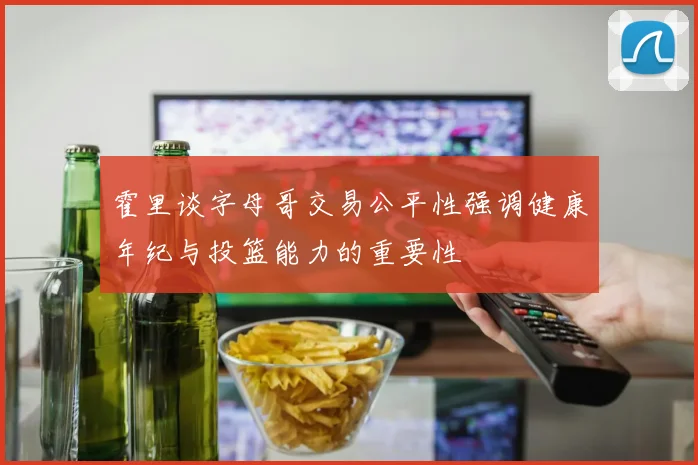 霍里谈字母哥交易公平性强调健康年纪与投篮能力的重要性