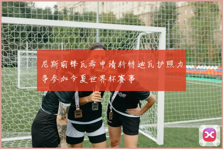 尼斯前锋瓦希申请科特迪瓦护照力争参加今夏世界杯赛事