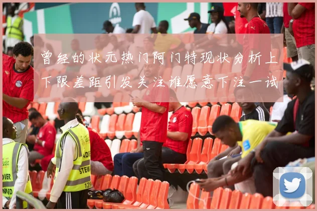 曾经的状元热门阿门特现状分析上下限差距引发关注谁愿意下注一试身手