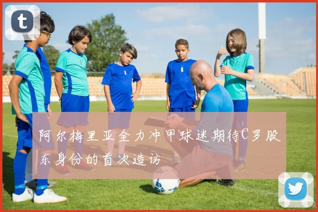 阿尔梅里亚全力冲甲球迷期待C罗股东身份的首次造访