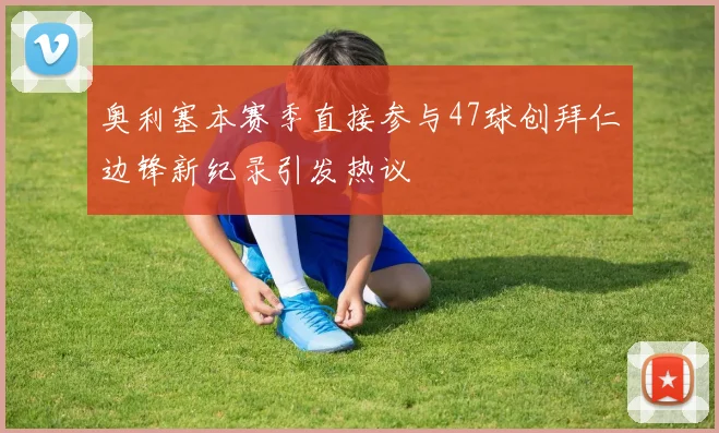 奥利塞本赛季直接参与47球创拜仁边锋新纪录引发热议
