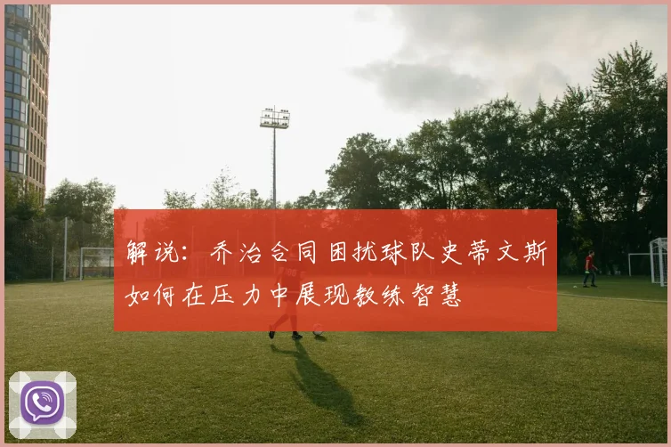 解说：乔治合同困扰球队史蒂文斯如何在压力中展现教练智慧