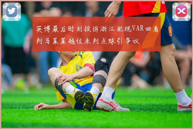 英博最后时刻投诉浙江犯规VAR回看判马莱莱越位未判点球引争议